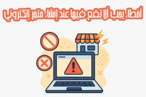 أخطاء خطيرة يجب ألا تقع فيها عند إنشاء متجر إلكتروني