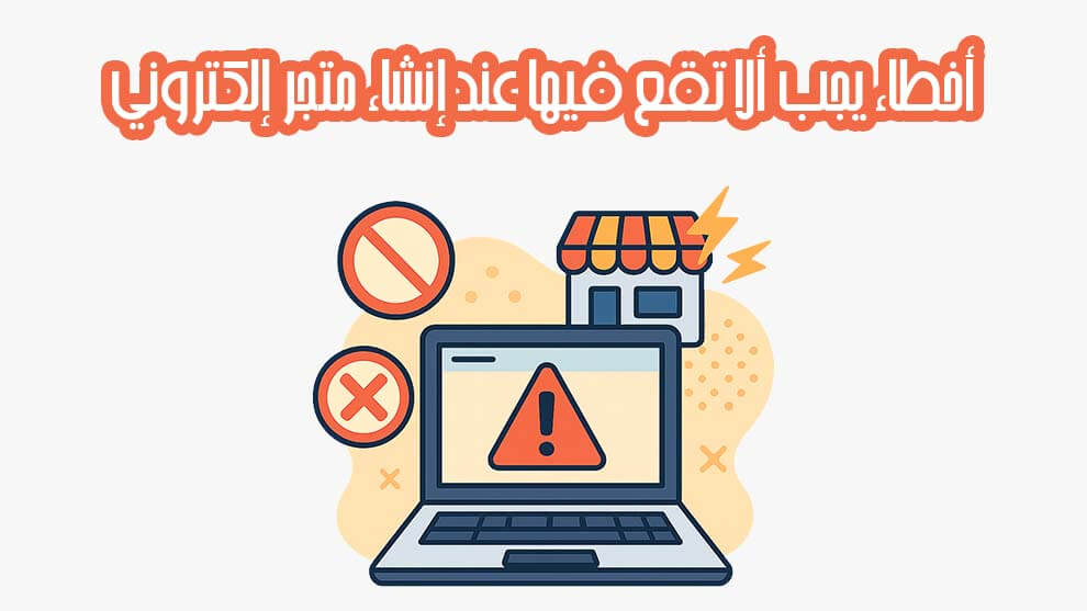 أخطاء خطيرة يجب ألا تقع فيها عند إنشاء متجر إلكتروني